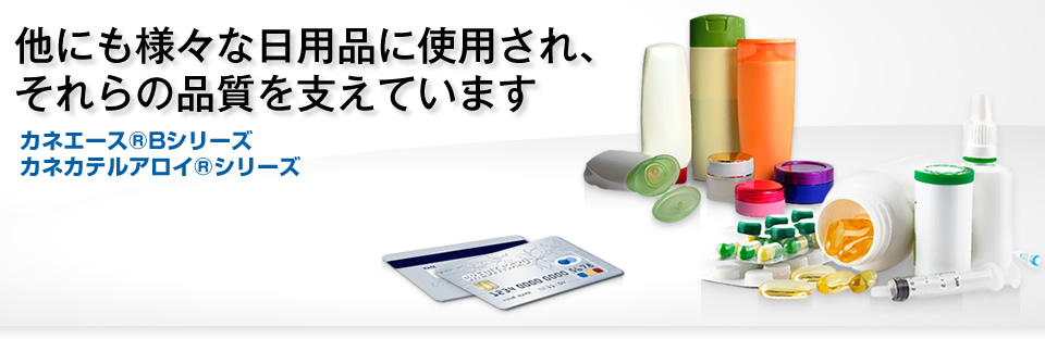 他にも様々な日用品に使用され、それらの品質を支えています　カネエース® Bシリーズ／カネカテルアロイ® シリーズ