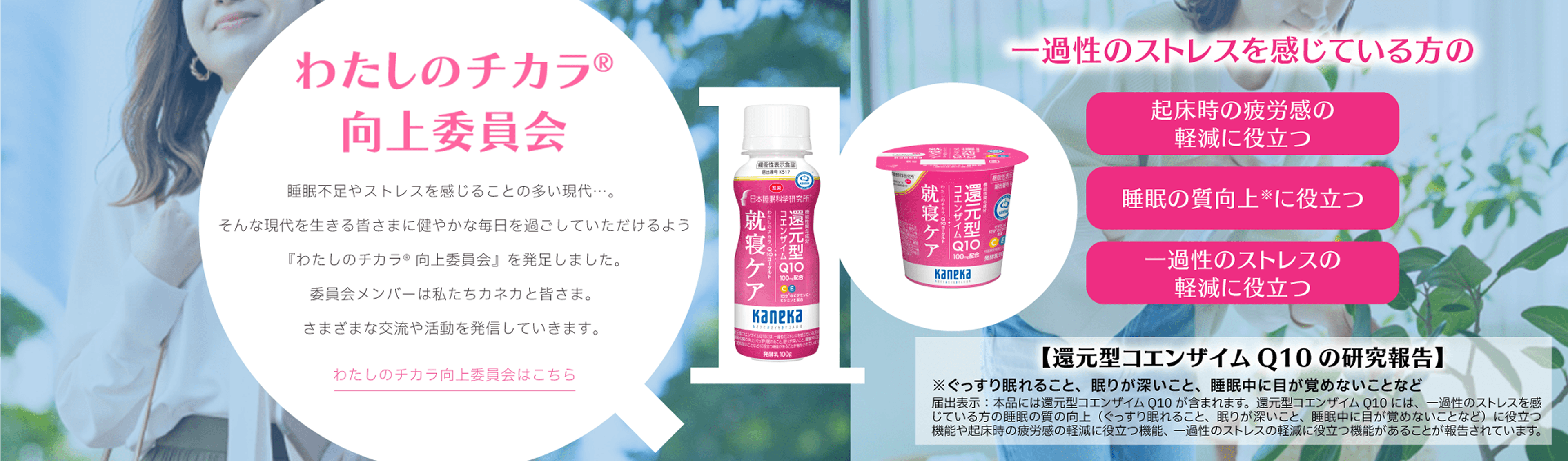 わたしのチカラ&reg; 向上委員会。睡眠不足やストレスを感じることの多い現代に、健やかで穏やかな毎日を過ごしてもらうために『わたしのチカラ&reg; 向上委員会』が発足。カネカが運営し、委員会メンバーと共にさまざまな交流や活動を発信。わたしのチカラ&reg; 向上委員会はこちら。