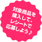 対象商品を購入して、レシートで応募しよう♪